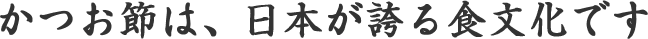 かつお節は、日本が誇る食文化です